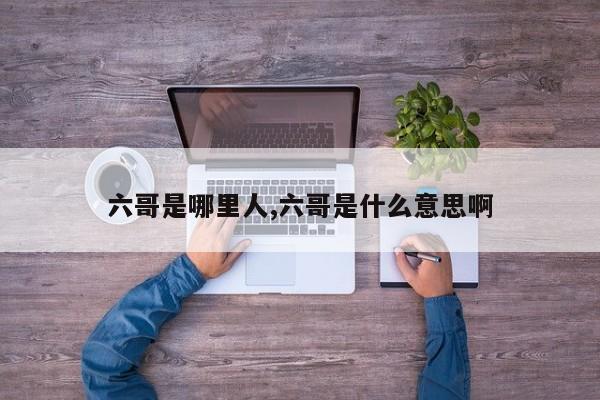 六哥是哪里人,六哥是什么意思啊