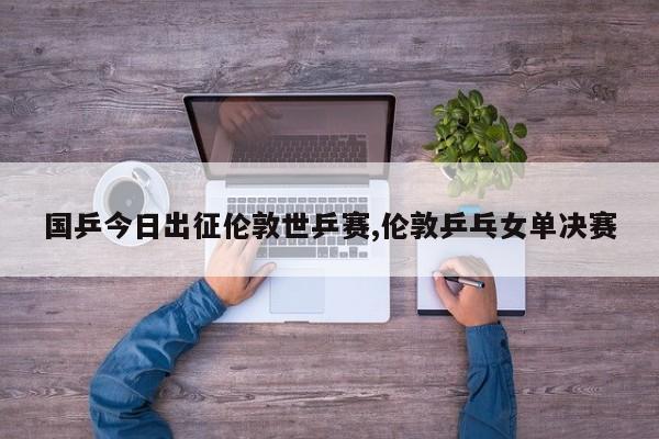 国乒今日出征伦敦世乒赛,伦敦乒乓女单决赛