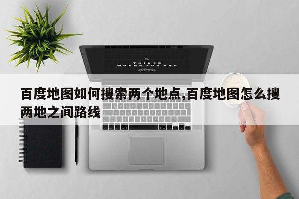 百度地图如何搜索两个地点,百度地图怎么搜两地之间路线