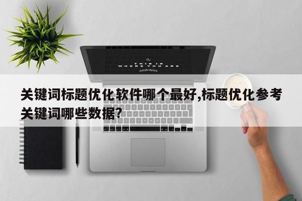 关键词标题优化软件哪个最好,标题优化参考关键词哪些数据?