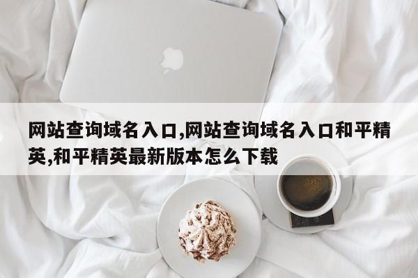 网站查询域名入口,网站查询域名入口和平精英,和平精英最新版本怎么下载