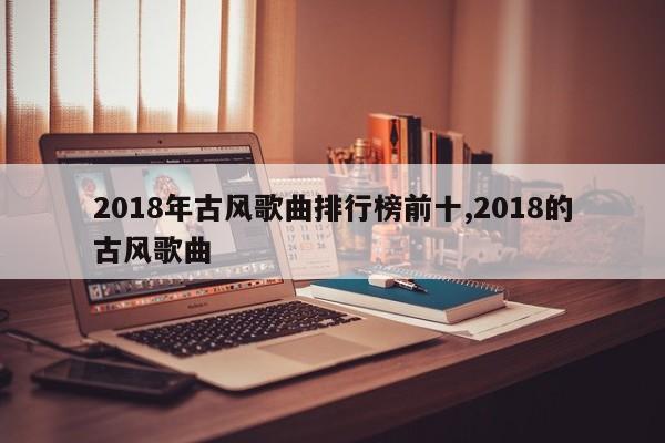 2018年古风歌曲排行榜前十,2018的古风歌曲