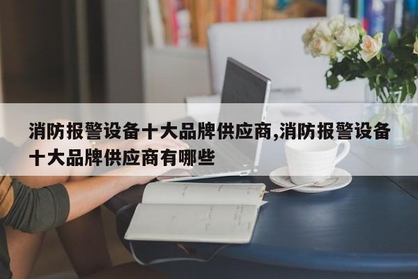 消防报警设备十大品牌供应商,消防报警设备十大品牌供应商有哪些