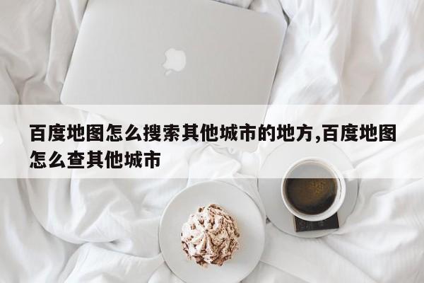 百度地图怎么搜索其他城市的地方,百度地图怎么查其他城市